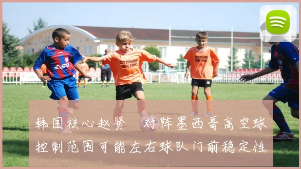 韩国核心赵贤祐对阵墨西哥高空球控制范围可能左右球队门前稳定性