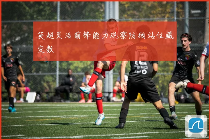 英超灵活前锋能力观察防线站位藏变数