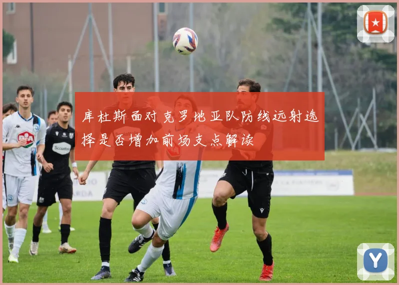 库杜斯面对克罗地亚队防线远射选择是否增加前场支点解读