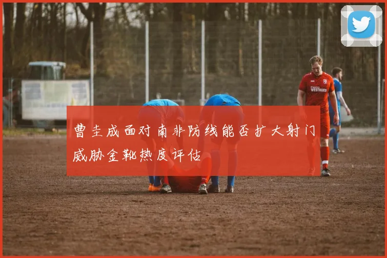 曹圭成面对南非防线能否扩大射门威胁金靴热度评估