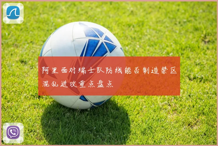 阿里面对瑞士队防线能否制造禁区混乱进攻重点盘点