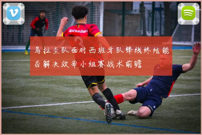 乌拉圭队面对西班牙队锋线终结能否解决效率小组赛战术前瞻