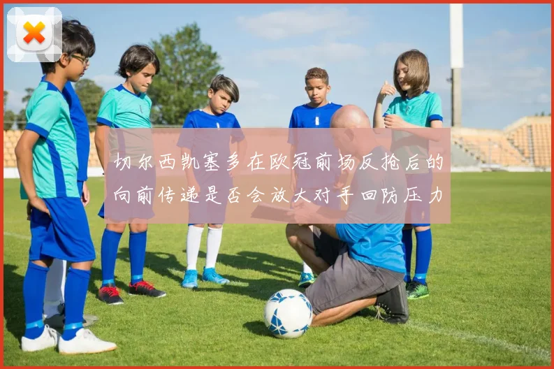 切尔西凯塞多在欧冠前场反抢后的向前传递是否会放大对手回防压力