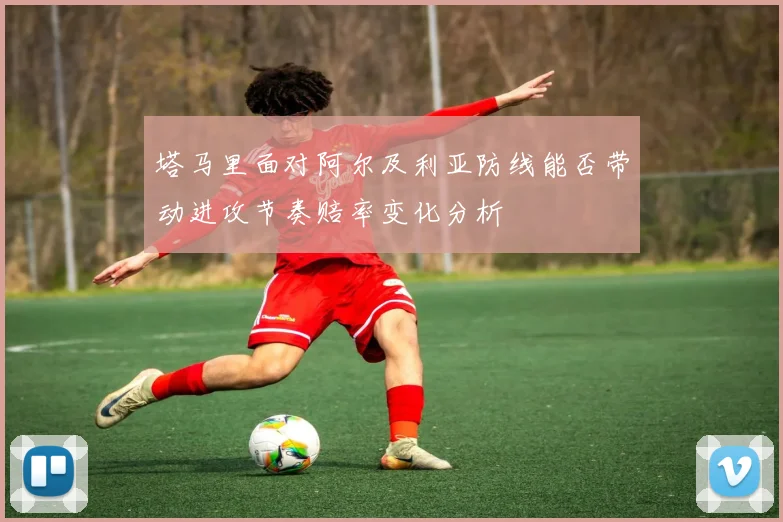 塔马里面对阿尔及利亚防线能否带动进攻节奏赔率变化分析