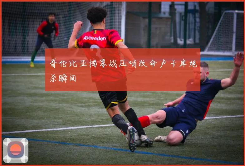 哥伦比亚揭幕战压哨改命卢卡库绝杀瞬间