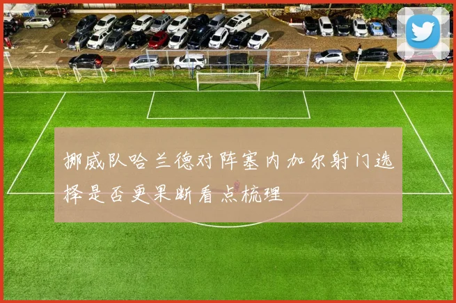 挪威队哈兰德对阵塞内加尔射门选择是否更果断看点梳理