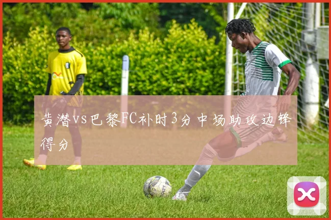 黄潜vs巴黎FC补时3分中场助攻边锋得分