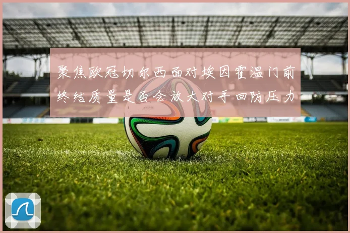 聚焦欧冠切尔西面对埃因霍温门前终结质量是否会放大对手回防压力