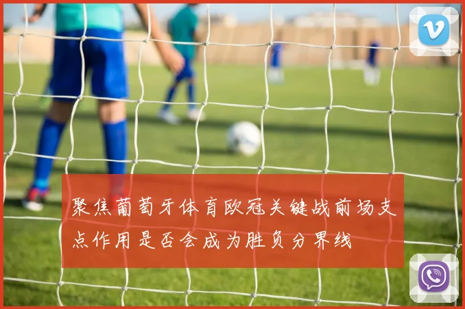 聚焦葡萄牙体育欧冠关键战前场支点作用是否会成为胜负分界线