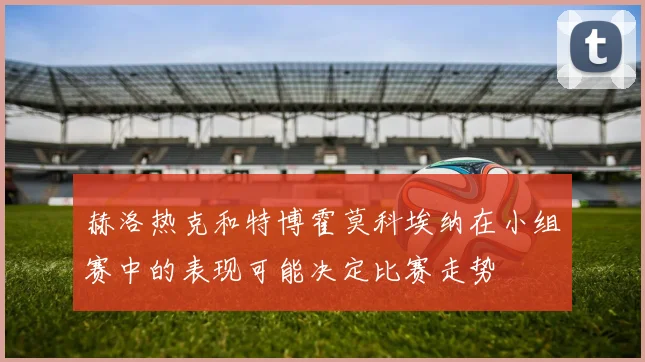 赫洛热克和特博霍莫科埃纳在小组赛中的表现可能决定比赛走势