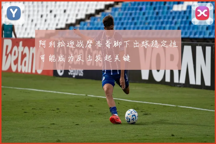 阿利松迎战摩洛哥脚下出球稳定性可能成为反击发起关键