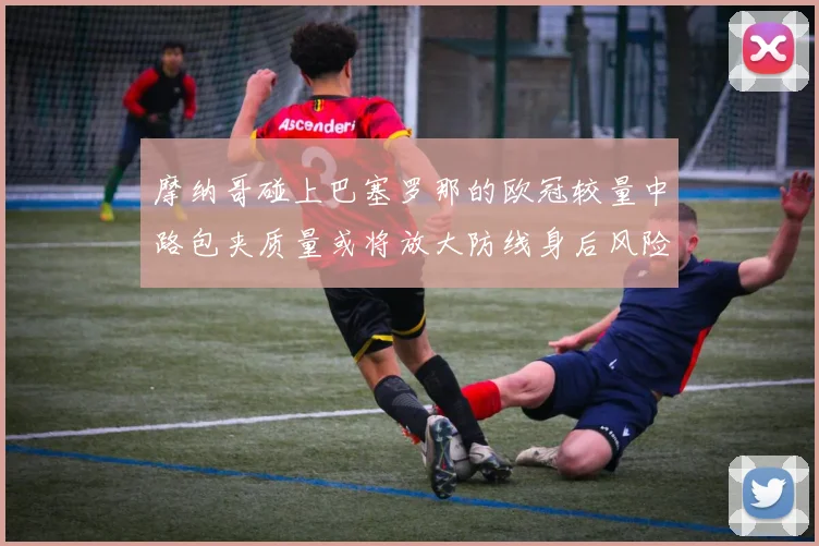 摩纳哥碰上巴塞罗那的欧冠较量中路包夹质量或将放大防线身后风险