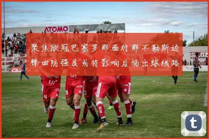 聚焦欧冠巴塞罗那面对那不勒斯边锋回防强度或将影响后场出球线路