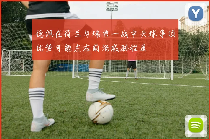 德佩在荷兰与瑞典一战中头球争顶优势可能左右前场威胁程度