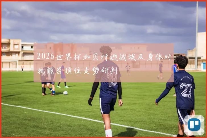 2026世界杯加贝特迎战埃及身体对抗能否顶住走势研判