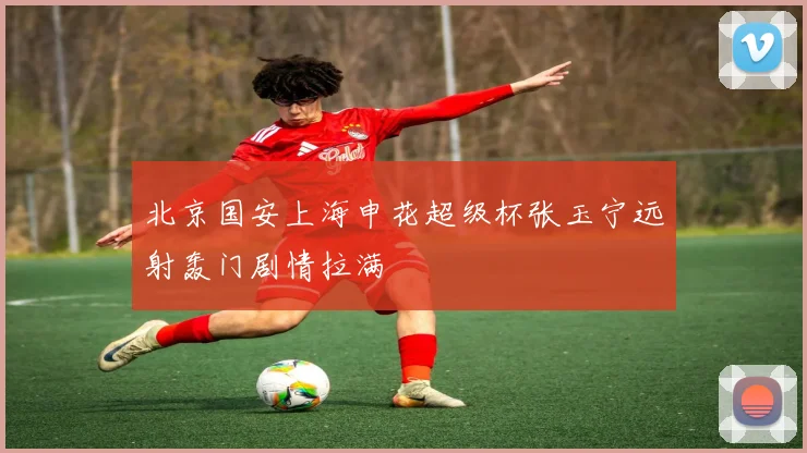 北京国安上海申花超级杯张玉宁远射轰门剧情拉满