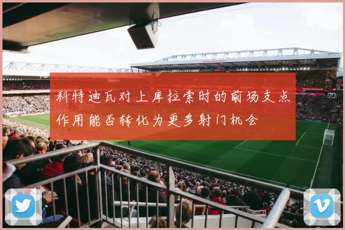科特迪瓦对上库拉索时的前场支点作用能否转化为更多射门机会