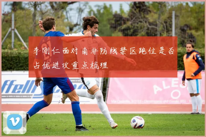 李刚仁面对南非防线禁区跑位是否占优进攻重点梳理