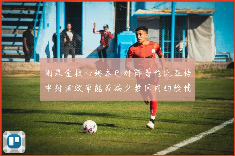 刚果金核心姆本巴对阵哥伦比亚传中封堵效率能否减少禁区内的险情
