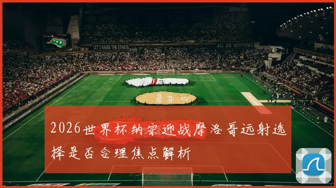 2026世界杯纳宗迎战摩洛哥远射选择是否合理焦点解析