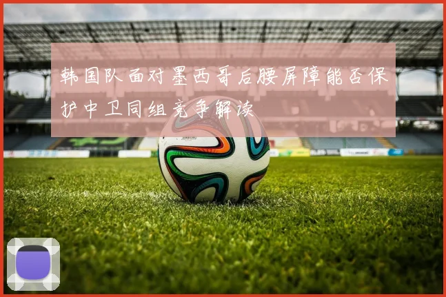 韩国队面对墨西哥后腰屏障能否保护中卫同组竞争解读