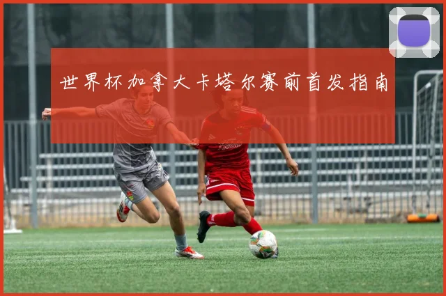 世界杯加拿大卡塔尔赛前首发指南