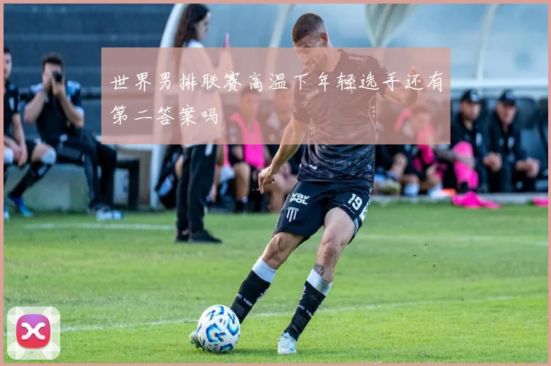 世界男排联赛高温下年轻选手还有第二答案吗