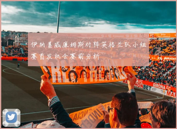 伊纳基威廉姆斯对阵英格兰队小组赛首发机会赛前分析