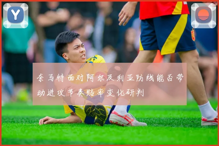 奈马特面对阿尔及利亚防线能否带动进攻节奏赔率变化研判