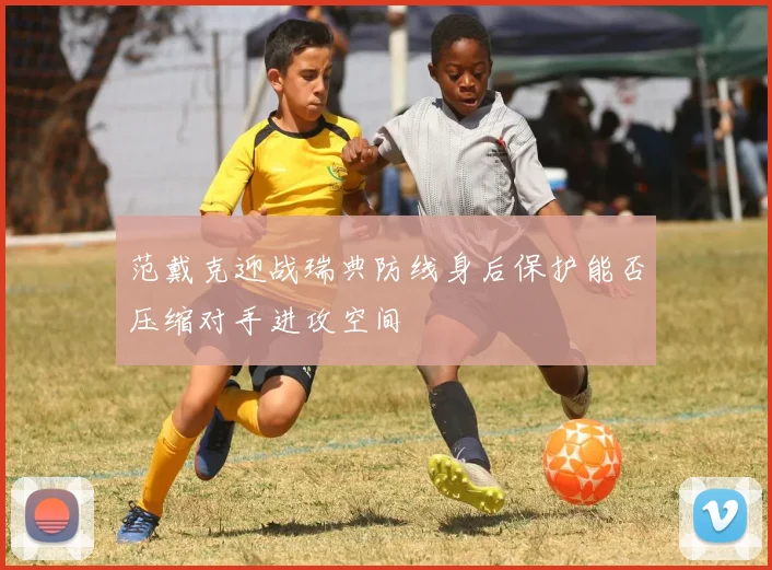 范戴克迎战瑞典防线身后保护能否压缩对手进攻空间