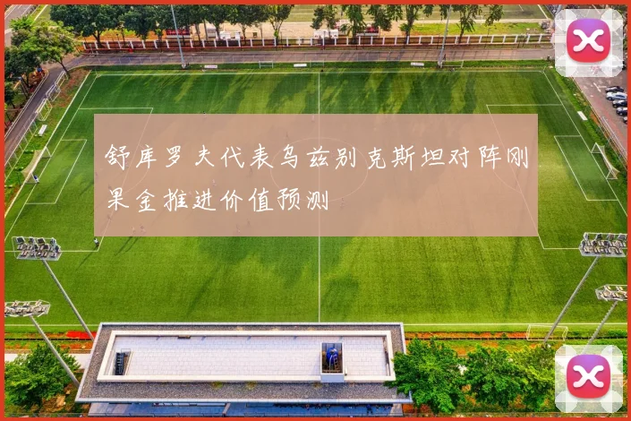舒库罗夫代表乌兹别克斯坦对阵刚果金推进价值预测