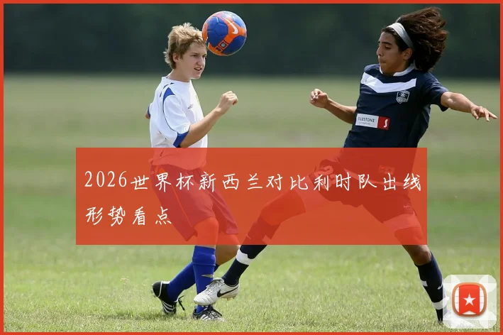 2026世界杯新西兰对比利时队出线形势看点
