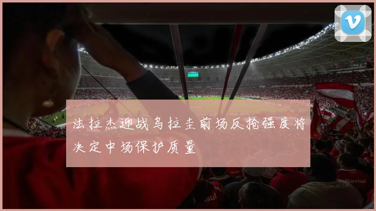法拉杰迎战乌拉圭前场反抢强度将决定中场保护质量