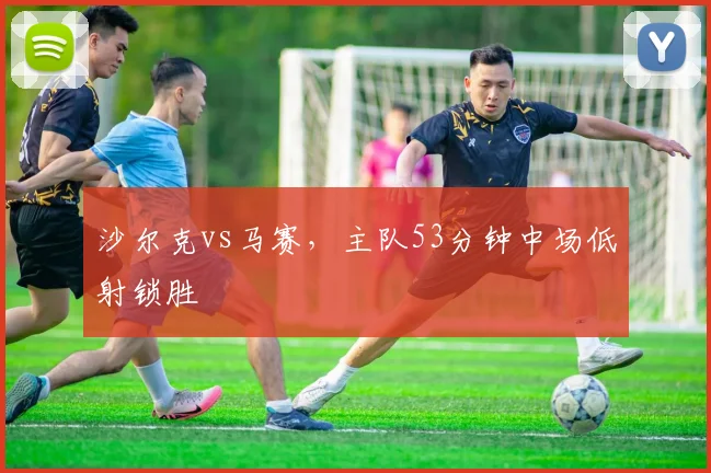 沙尔克vs马赛，主队53分钟中场低射锁胜