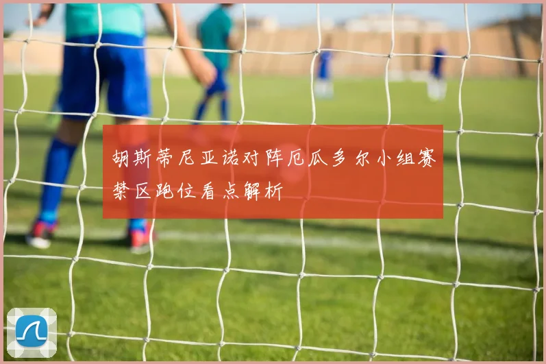 胡斯蒂尼亚诺对阵厄瓜多尔小组赛禁区跑位看点解析