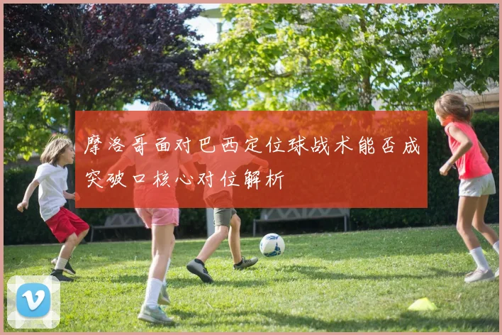 摩洛哥面对巴西定位球战术能否成突破口核心对位解析