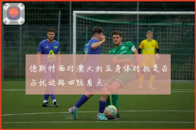 德斯特面对澳大利亚身体对抗是否占优边路回防看点