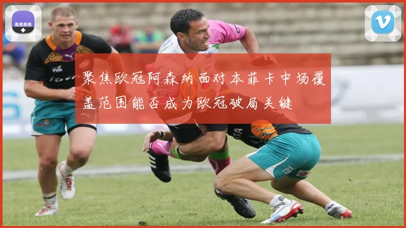 聚焦欧冠阿森纳面对本菲卡中场覆盖范围能否成为欧冠破局关键