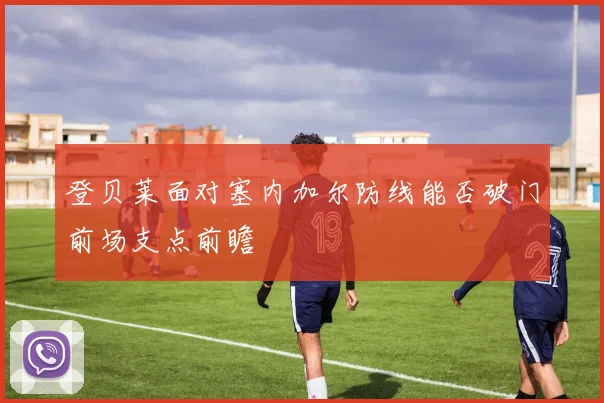 登贝莱面对塞内加尔防线能否破门前场支点前瞻