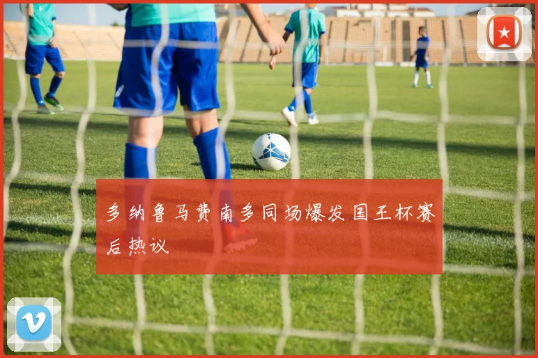 多纳鲁马费南多同场爆发国王杯赛后热议