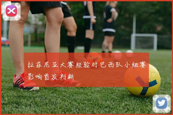 拉菲尼亚大赛经验对巴西队小组赛影响首发判断