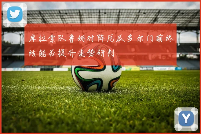 库拉索队鲁姆对阵厄瓜多尔门前终结能否提升走势研判