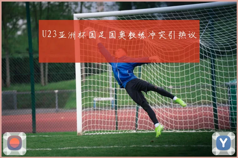 U23亚洲杯国足国奥教练冲突引热议
