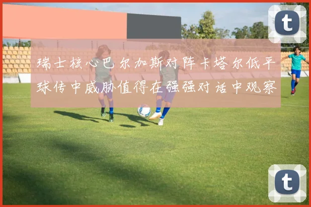 瑞士核心巴尔加斯对阵卡塔尔低平球传中威胁值得在强强对话中观察