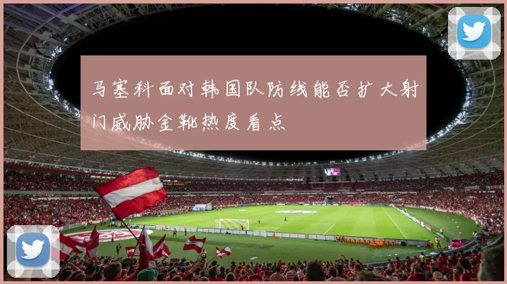 马塞科面对韩国队防线能否扩大射门威胁金靴热度看点