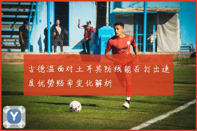 古德温面对土耳其防线能否打出速度优势赔率变化解析