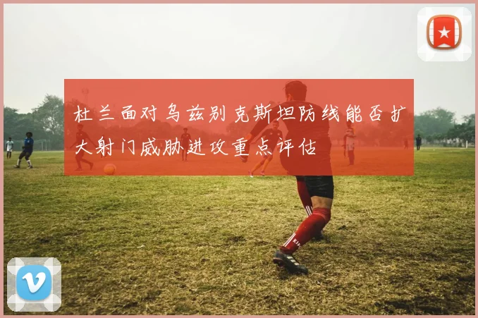杜兰面对乌兹别克斯坦防线能否扩大射门威胁进攻重点评估