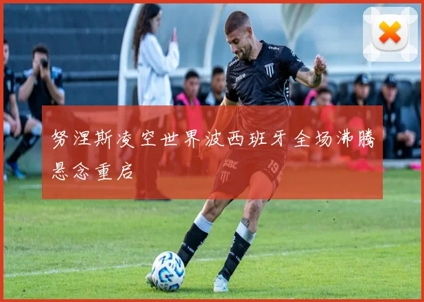 努涅斯凌空世界波西班牙全场沸腾悬念重启