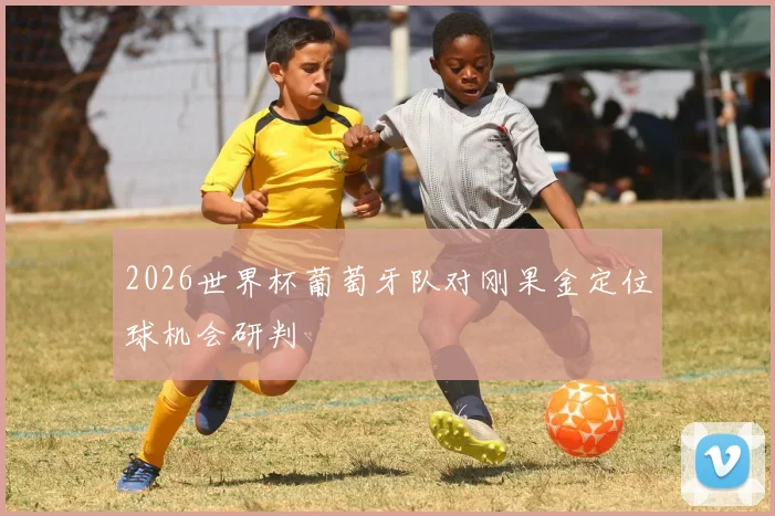 2026世界杯葡萄牙队对刚果金定位球机会研判