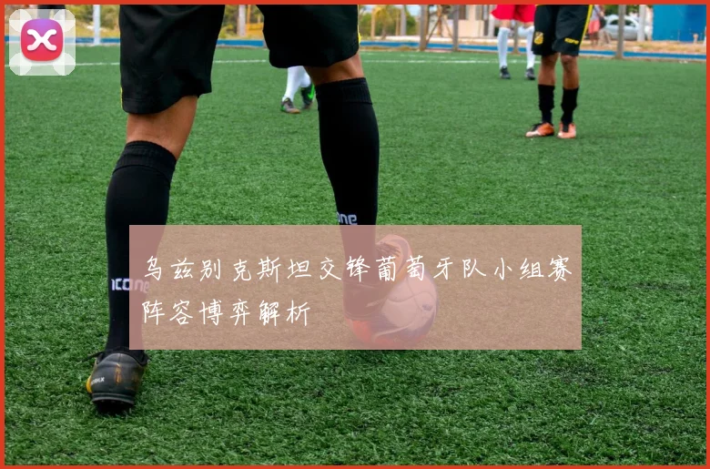 乌兹别克斯坦交锋葡萄牙队小组赛阵容博弈解析
